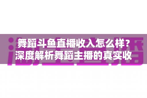 舞蹈斗鱼直播收入怎么样？深度解析舞蹈主播的真实收入构成与赚钱潜力