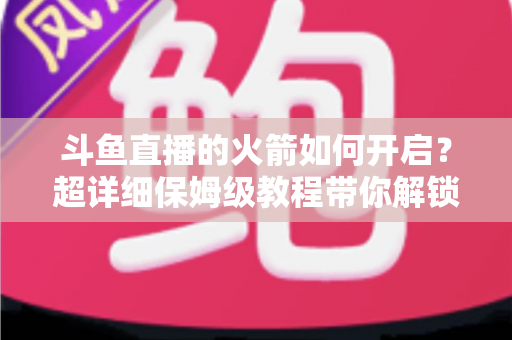 斗鱼直播的火箭如何开启？超详细保姆级教程带你解锁顶级礼物，轻松玩转直播间排面