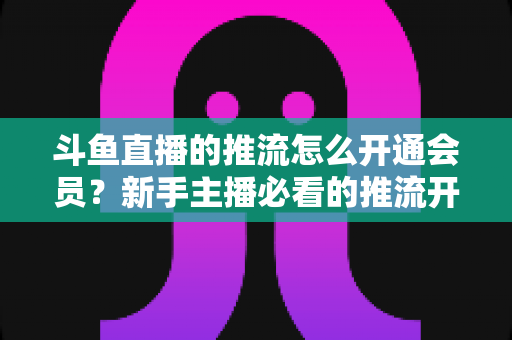 斗鱼直播的推流怎么开通会员?新手主播必看的推流开通与会员权益全攻略 斗鱼直播的推流怎么开通会员?新手主播必看的推流开通与会员权益全攻略