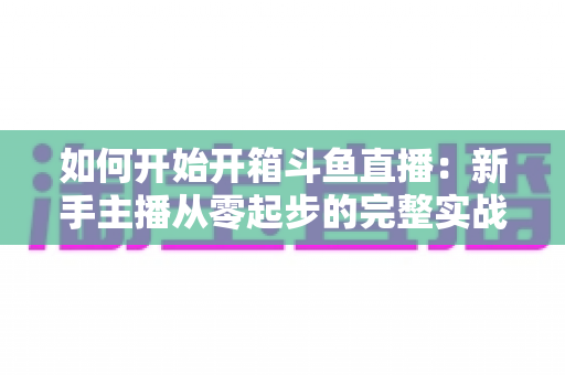 如何开始开箱斗鱼直播:新手主播从零起步的完整实战指南 如何开始开箱斗鱼直播:新手主播从零起步的完整实战指南