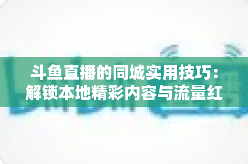 斗鱼直播的同城实用技巧:解锁本地精彩内容与流量红利全攻略 斗鱼直播的同城实用技巧:解锁本地精彩内容与流量红利全攻略