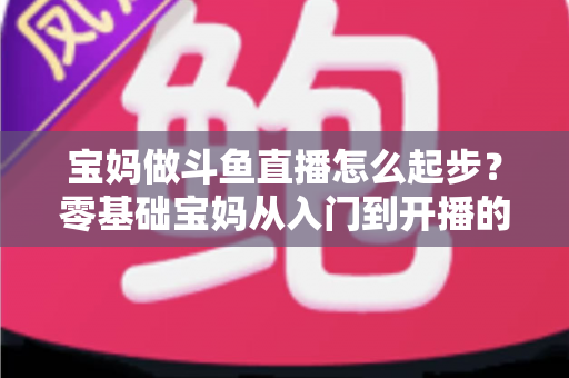 宝妈做斗鱼直播怎么起步?零基础宝妈从入门到开播的完整实战指南 宝妈做斗鱼直播怎么起步?零基础宝妈从入门到开播的完整实战指南