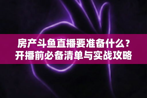房产斗鱼直播要准备什么?开播前必备清单与实战攻略全解析 房产斗鱼直播要准备什么?开播前必备清单与实战攻略全解析
