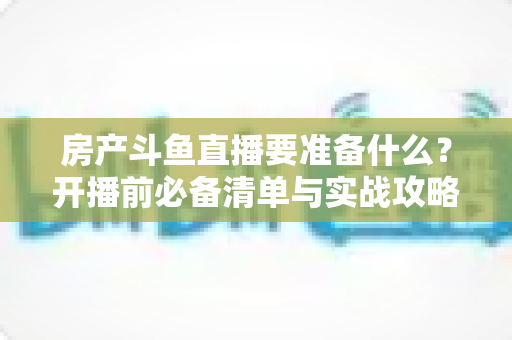 房产斗鱼直播要准备什么？开播前必备清单与实战攻略全解析