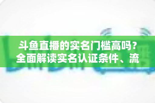 斗鱼直播的实名门槛高吗?全面解读实名认证条件、流程与注意事项 斗鱼直播的实名门槛高吗?全面解读实名认证条件、流程与注意事项
