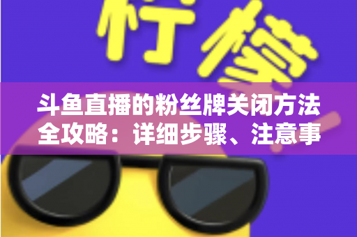 斗鱼直播的粉丝牌关闭方法全攻略:详细步骤、注意事项与常见问题一次讲清 斗鱼直播的粉丝牌关闭方法全攻略:详细步骤、注意事项与常见问题一次讲清