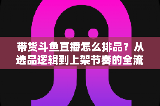 带货斗鱼直播怎么排品？从选品逻辑到上架节奏的全流程实战指南