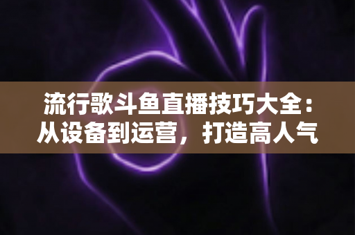 流行歌斗鱼直播技巧大全：从设备到运营，打造高人气唱歌直播间的实战指南