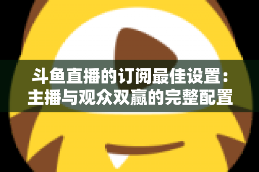 斗鱼直播的订阅最佳设置：主播与观众双赢的完整配置指南，轻松提升直播间人气与收益