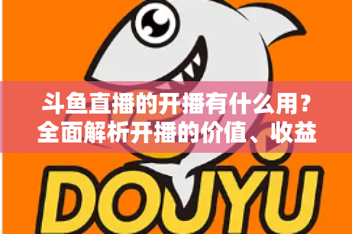 斗鱼直播的开播有什么用?全面解析开播的价值、收益与成长机会 斗鱼直播的开播有什么用?全面解析开播的价值、收益与成长机会
