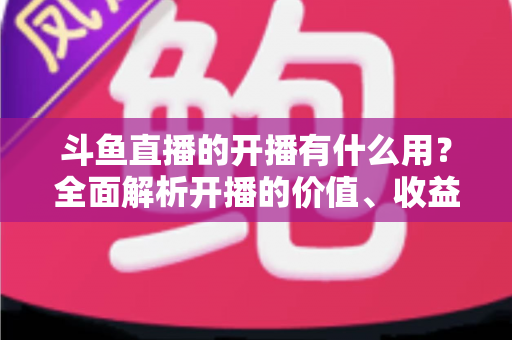 斗鱼直播的开播有什么用?全面解析开播的价值、收益与成长机会 斗鱼直播的开播有什么用?全面解析开播的价值、收益与成长机会
