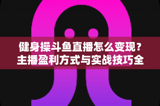 健身操斗鱼直播怎么变现？主播盈利方式与实战技巧全解析