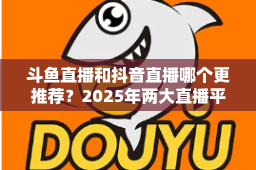 斗鱼直播和抖音直播哪个更推荐？2025年两大直播平台全方位对比与选择指南