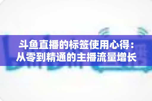 斗鱼直播的标签使用心得：从零到精通的主播流量增长实战指南
