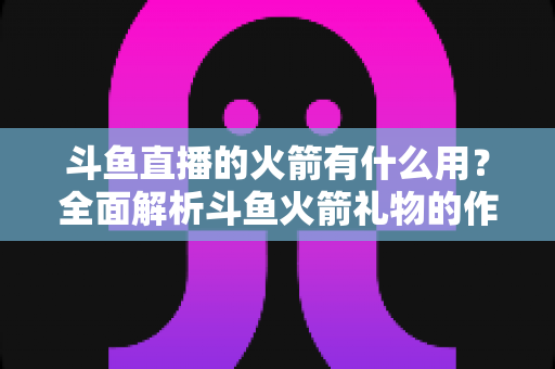 斗鱼直播的火箭有什么用？全面解析斗鱼火箭礼物的作用与价值
