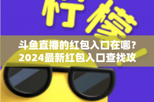斗鱼直播的红包入口在哪?2024最新红包入口查找攻略与领取技巧全解析 斗鱼直播的红包入口在哪?2024最新红包入口查找攻略与领取技巧全解析