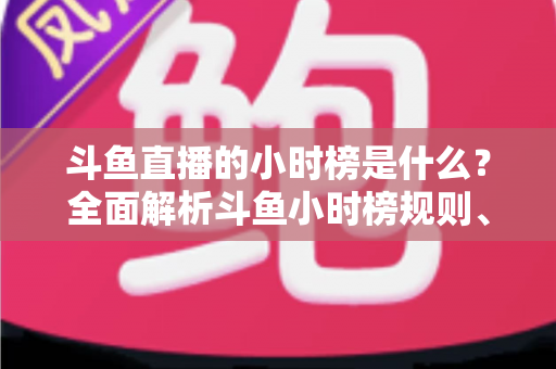 斗鱼直播的小时榜是什么?全面解析斗鱼小时榜规则、作用与冲榜技巧 斗鱼直播的小时榜是什么?全面解析斗鱼小时榜规则、作用与冲榜技巧