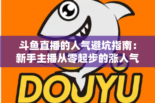 斗鱼直播的人气避坑指南:新手主播从零起步的涨人气实战手册 斗鱼直播的人气避坑指南:新手主播从零起步的涨人气实战手册