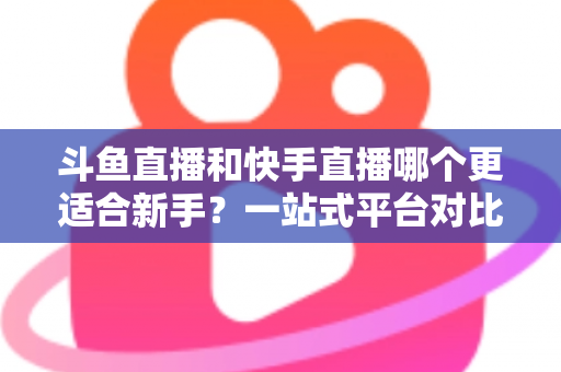 斗鱼直播和快手直播哪个更适合新手?一站式平台对比分析与开播指南 斗鱼直播和快手直播哪个更适合新手?一站式平台对比分析与开播指南