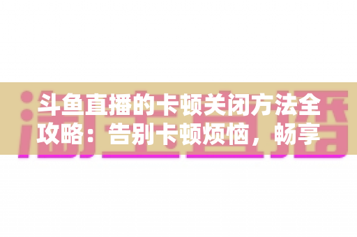 斗鱼直播的卡顿关闭方法全攻略：告别卡顿烦恼，畅享丝滑观影体验