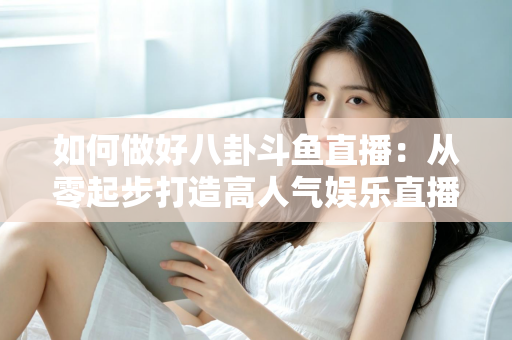 如何做好八卦斗鱼直播:从零起步打造高人气娱乐直播间的全流程实战指南 如何做好八卦斗鱼直播:从零起步打造高人气娱乐直播间的全流程实战指南