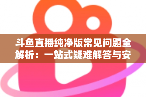 斗鱼直播纯净版常见问题全解析:一站式疑难解答与安全使用指南 斗鱼直播纯净版常见问题全解析:一站式疑难解答与安全使用指南