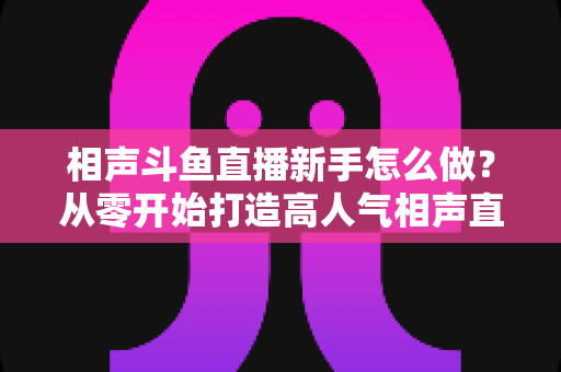 相声斗鱼直播新手怎么做？从零开始打造高人气相声直播间的完整指南