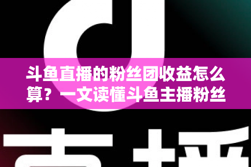 斗鱼直播的粉丝团收益怎么算？一文读懂斗鱼主播粉丝团收益构成、分成比例与提现规则