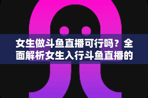 女生做斗鱼直播可行吗?全面解析女生入行斗鱼直播的机遇、挑战与实操指南 女生做斗鱼直播可行吗?全面解析女生入行斗鱼直播的机遇、挑战与实操指南