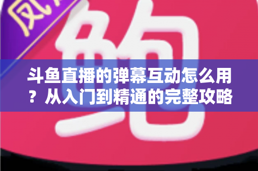 斗鱼直播的弹幕互动怎么用?从入门到精通的完整攻略,让你轻松玩转直播间氛围 斗鱼直播的弹幕互动怎么用?从入门到精通的完整攻略,让你轻松玩转直播间氛围