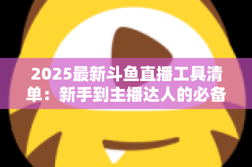 2025最新斗鱼直播工具清单:新手到主播达人的必备装备一站式指南 2025最新斗鱼直播工具清单:新手到主播达人的必备装备一站式指南