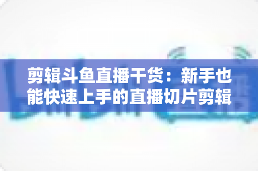 剪辑斗鱼直播干货:新手也能快速上手的直播切片剪辑完整实战指南 剪辑斗鱼直播干货:新手也能快速上手的直播切片剪辑完整实战指南