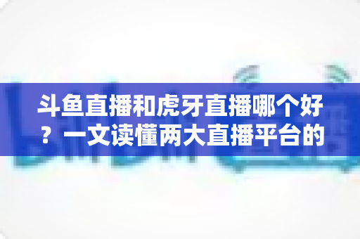 斗鱼直播和虎牙直播哪个好?一文读懂两大直播平台的全方位对比与选择指南 斗鱼直播和虎牙直播哪个好?一文读懂两大直播平台的全方位对比与选择指南