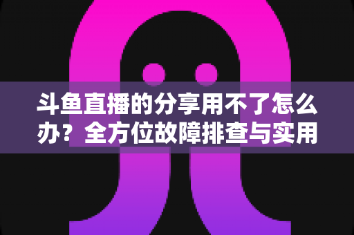 斗鱼直播的分享用不了怎么办?全方位故障排查与实用解决方案 斗鱼直播的分享用不了怎么办?全方位故障排查与实用解决方案