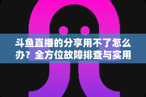 斗鱼直播的分享用不了怎么办？全方位故障排查与实用解决方案