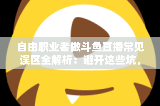 自由职业者做斗鱼直播常见误区全解析：避开这些坑，让你的直播之路少走三年弯路