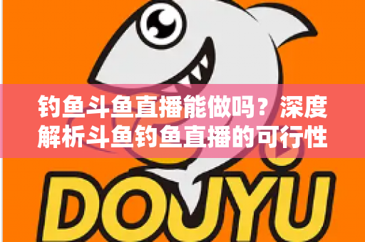 钓鱼斗鱼直播能做吗?深度解析斗鱼钓鱼直播的可行性、开通条件与运营全攻略 钓鱼斗鱼直播能做吗?深度解析斗鱼钓鱼直播的可行性、开通条件与运营全攻略