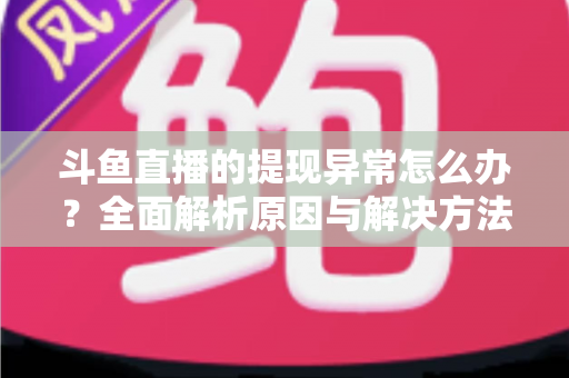 斗鱼直播的提现异常怎么办？全面解析原因与解决方法，主播必看实用指南