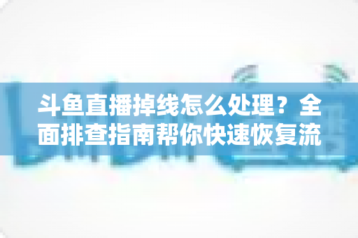 斗鱼直播掉线怎么处理？全面排查指南帮你快速恢复流畅观看与开播体验