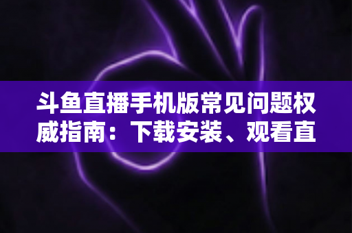 斗鱼直播手机版常见问题权威指南:下载安装、观看直播与账号管理一站式解答 斗鱼直播手机版常见问题权威指南:下载安装、观看直播与账号管理一站式解答