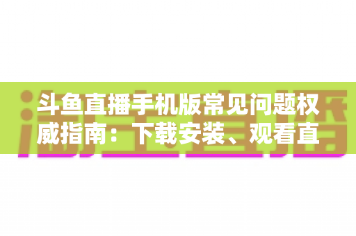 斗鱼直播手机版常见问题权威指南：下载安装、观看直播与账号管理一站式解答