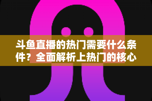 斗鱼直播的热门需要什么条件？全面解析上热门的核心要素与实战技巧