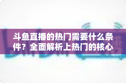 斗鱼直播的热门需要什么条件？全面解析上热门的核心要素与实战技巧