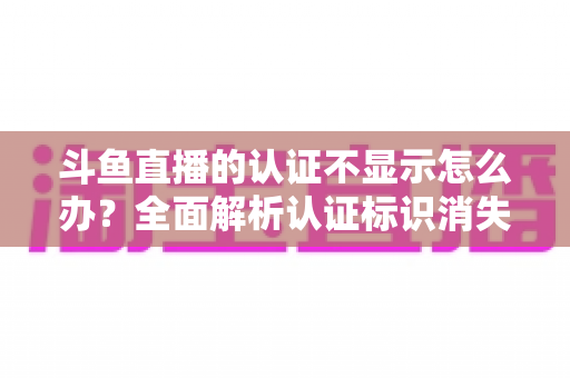 斗鱼直播的认证不显示怎么办？全面解析认证标识消失的原因与高效解决方案