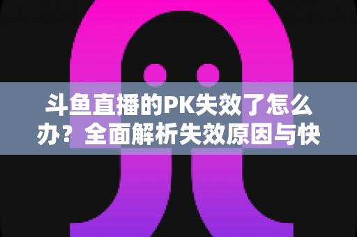 斗鱼直播的PK失效了怎么办？全面解析失效原因与快速修复实用指南