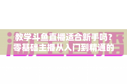 教学斗鱼直播适合新手吗？零基础主播从入门到精通的实战全攻略