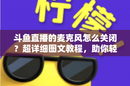 斗鱼直播的麦克风怎么关闭?超详细图文教程,助你轻松掌控直播间声音 斗鱼直播的麦克风怎么关闭?超详细图文教程,助你轻松掌控直播间声音