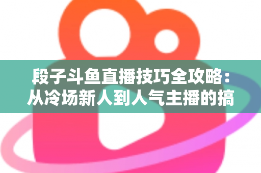 段子斗鱼直播技巧全攻略：从冷场新人到人气主播的搞笑进阶秘籍