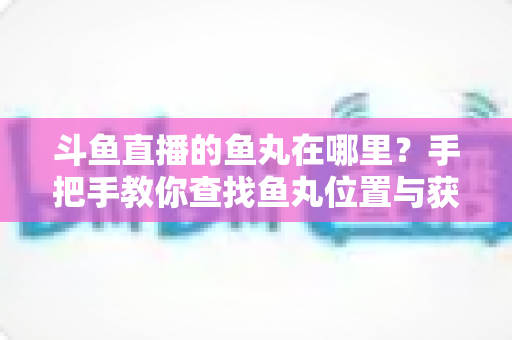斗鱼直播的鱼丸在哪里？手把手教你查找鱼丸位置与获取使用全攻略
