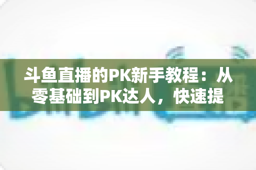 斗鱼直播的PK新手教程：从零基础到PK达人，快速提升直播间人气与收益的完整指南
